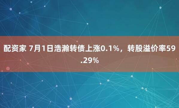 配资家 7月1日浩瀚转债上涨0.1%，转股溢价率59.29%