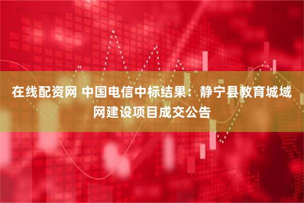 在线配资网 中国电信中标结果：静宁县教育城域网建设项目成交公告
