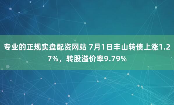 专业的正规实盘配资网站 7月1日丰山转债上涨1.27%，转股溢价率9.79%