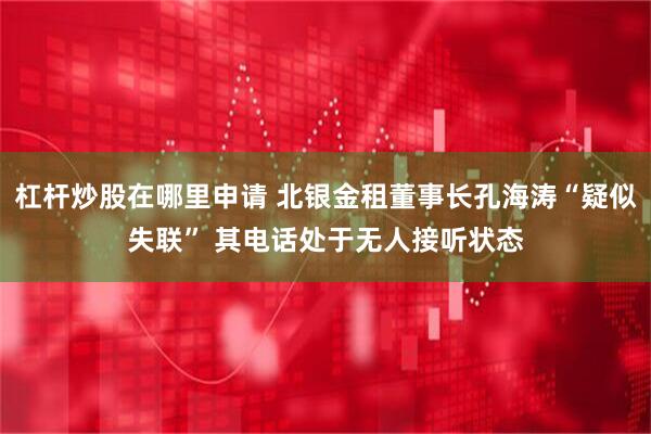 杠杆炒股在哪里申请 北银金租董事长孔海涛“疑似失联” 其电话处于无人接听状态