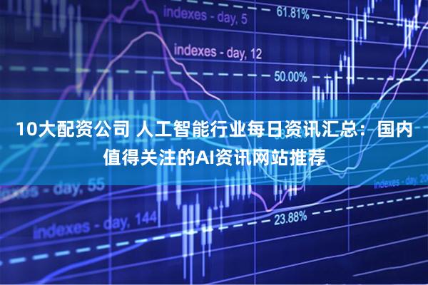 10大配资公司 人工智能行业每日资讯汇总：国内值得关注的AI资讯网站推荐