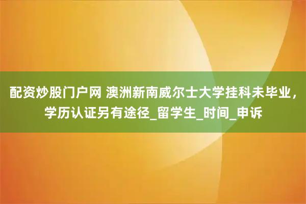 配资炒股门户网 澳洲新南威尔士大学挂科未毕业，学历认证另有途径_留学生_时间_申诉