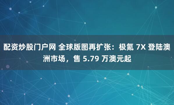 配资炒股门户网 全球版图再扩张：极氪 7X 登陆澳洲市场，售 5.79 万澳元起