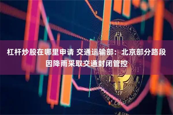 杠杆炒股在哪里申请 交通运输部：北京部分路段因降雨采取交通封闭管控