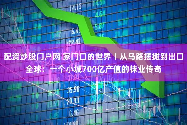 配资炒股门户网 家门口的世界丨从马路摆摊到出口全球：一个小城700亿产值的袜业传奇