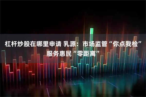杠杆炒股在哪里申请 乳源：市场监管“你点我检”服务惠民“零距离”