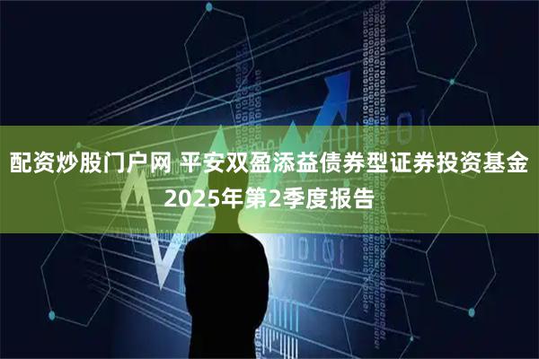 配资炒股门户网 平安双盈添益债券型证券投资基金2025年第2季度报告