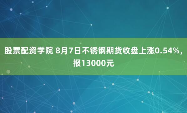 股票配资学院 8月7日不锈钢期货收盘上涨0.54%，报13000元