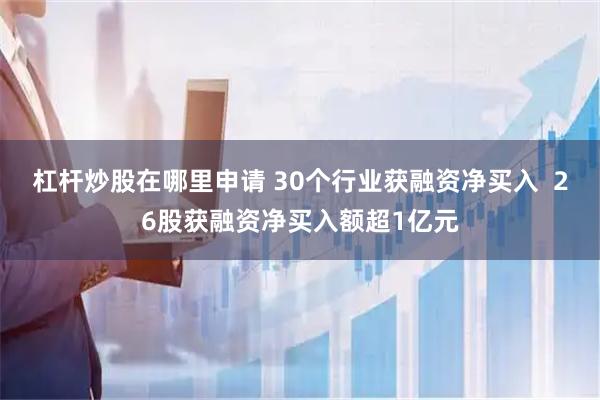 杠杆炒股在哪里申请 30个行业获融资净买入  26股获融资净买入额超1亿元