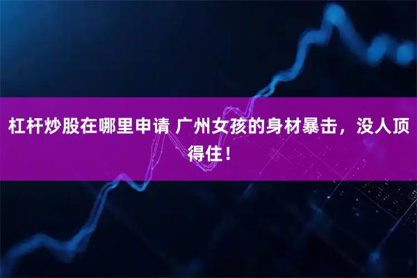 杠杆炒股在哪里申请 广州女孩的身材暴击，没人顶得住！