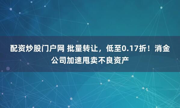 配资炒股门户网 批量转让，低至0.17折！消金公司加速甩卖不良资产