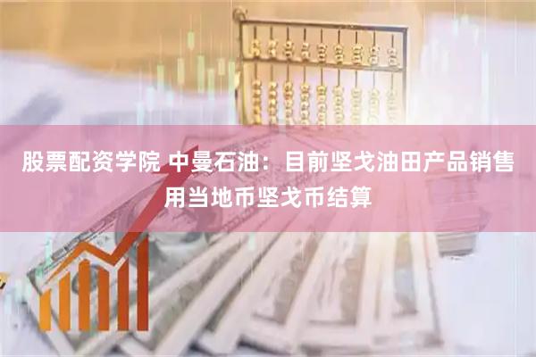股票配资学院 中曼石油：目前坚戈油田产品销售用当地币坚戈币结算