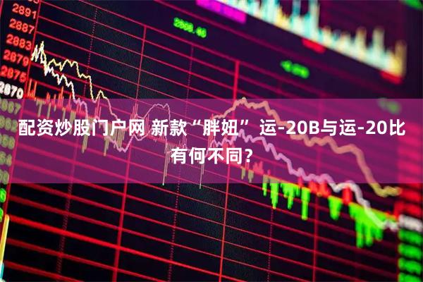 配资炒股门户网 新款“胖妞” 运-20B与运-20比有何不同？