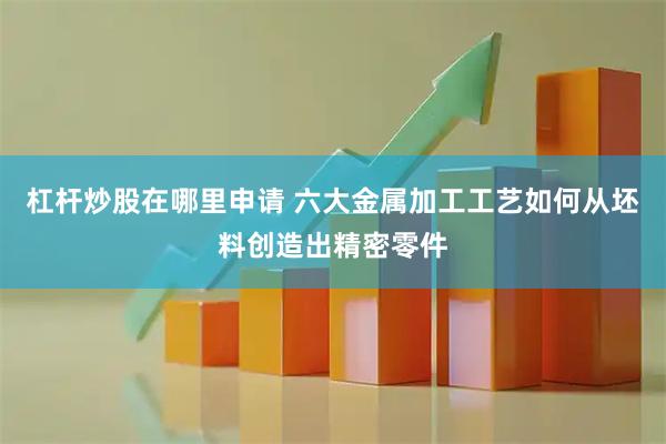 杠杆炒股在哪里申请 六大金属加工工艺如何从坯料创造出精密零件