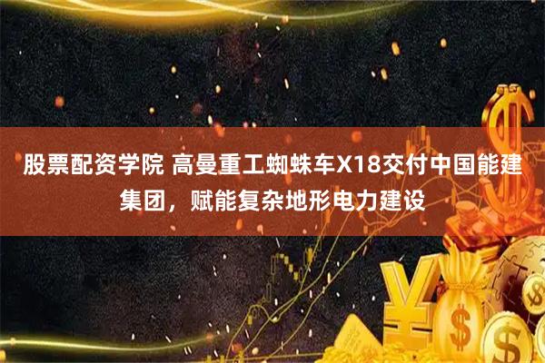 股票配资学院 高曼重工蜘蛛车X18交付中国能建集团，赋能复杂地形电力建设
